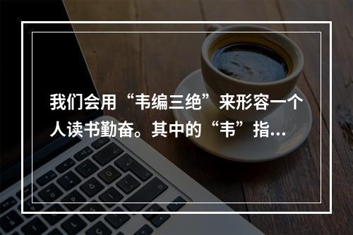 我们会用“韦编三绝”来形容一个人读书勤奋。其中的“韦”指的是