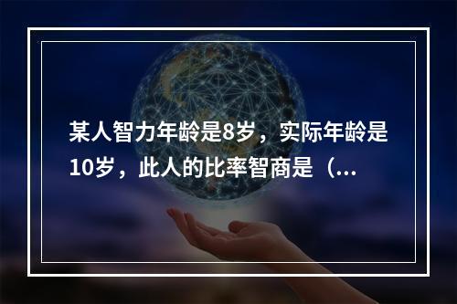 某人智力年龄是8岁，实际年龄是10岁，此人的比率智商是（）。