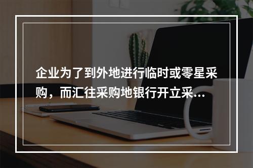 企业为了到外地进行临时或零星采购，而汇往采购地银行开立采购专