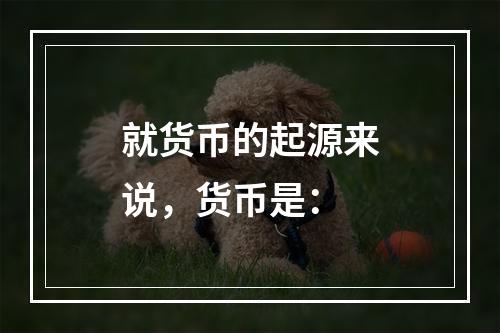 就货币的起源来说，货币是：