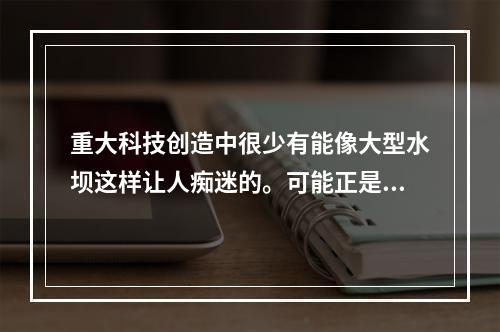 重大科技创造中很少有能像大型水坝这样让人痴迷的。可能正是因为