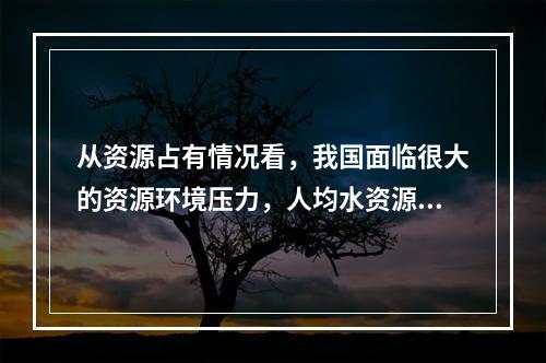 从资源占有情况看，我国面临很大的资源环境压力，人均水资源占有