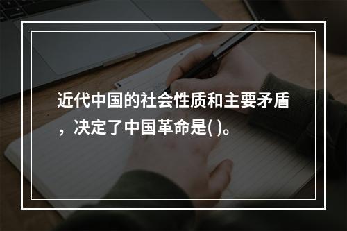 近代中国的社会性质和主要矛盾，决定了中国革命是( )。