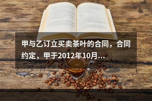 甲与乙订立买卖茶叶的合同，合同约定，甲于2012年10月7日