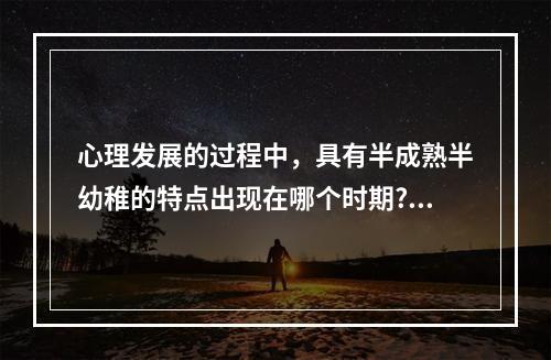 心理发展的过程中，具有半成熟半幼稚的特点出现在哪个时期?（）