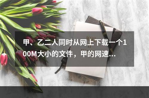 甲、乙二人同时从网上下载一个100M大小的文件，甲的网速是乙