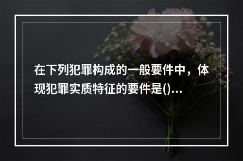 在下列犯罪构成的一般要件中，体现犯罪实质特征的要件是()。