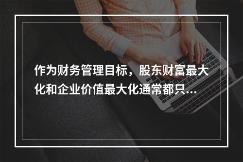 作为财务管理目标，股东财富最大化和企业价值最大化通常都只适用