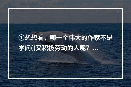 ①想想看，哪一个伟大的作家不是学问()又积极劳动的人呢？②有