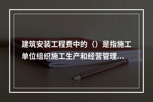 建筑安装工程费中的（）是指施工单位组织施工生产和经营管理所发