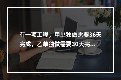 有一项工程，甲单独做需要36天完成，乙单独做需要30天完成，