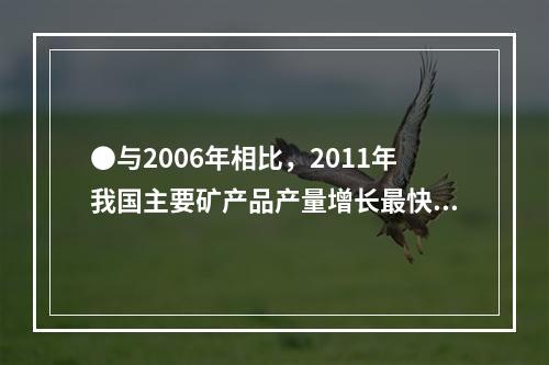 ●与2006年相比，2011年我国主要矿产品产量增长最快的是