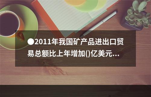 ●2011年我国矿产品进出口贸易总额比上年增加()亿美元。