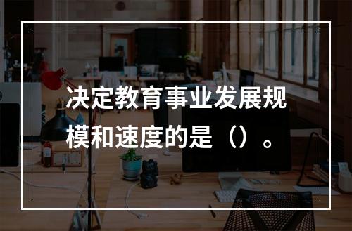 决定教育事业发展规模和速度的是（）。