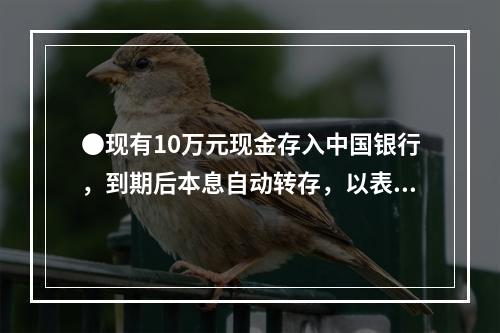 ●现有10万元现金存入中国银行，到期后本息自动转存，以表中利