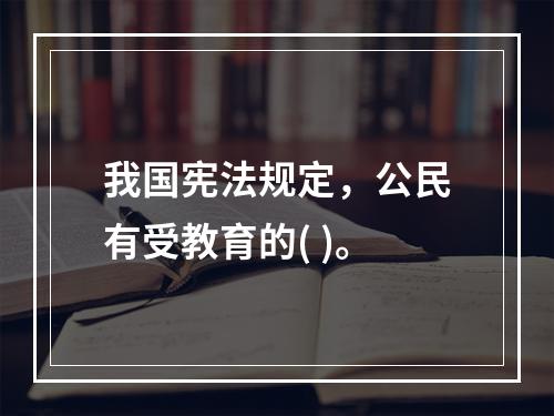 我国宪法规定，公民有受教育的( )。