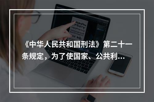 《中华人民共和国刑法》第二十一条规定，为了使国家、公共利益、