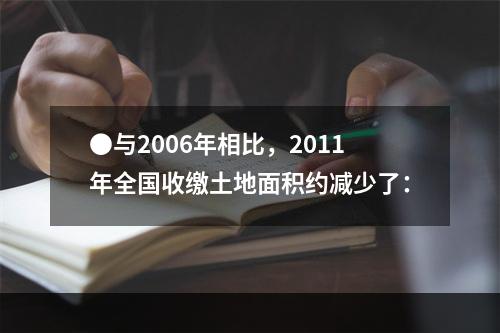 ●与2006年相比，2011年全国收缴土地面积约减少了：