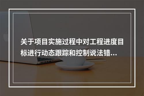 关于项目实施过程中对工程进度目标进行动态跟踪和控制说法错误的