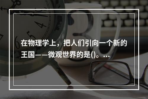 在物理学上，把人们引向一个新的王国——微观世界的是()。①居