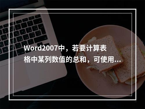 Word2007中，若要计算表格中某列数值的总和，可使用的统