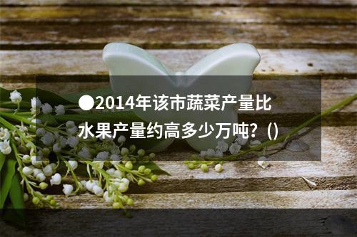 ●2014年该市蔬菜产量比水果产量约高多少万吨？()