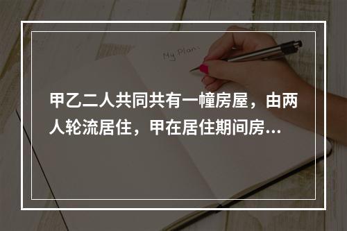 甲乙二人共同共有一幢房屋，由两人轮流居住，甲在居住期间房屋的