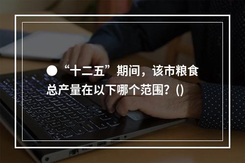 ●“十二五”期间，该市粮食总产量在以下哪个范围？()