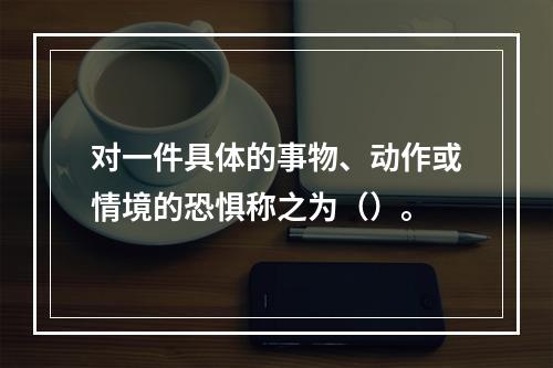 对一件具体的事物、动作或情境的恐惧称之为（）。