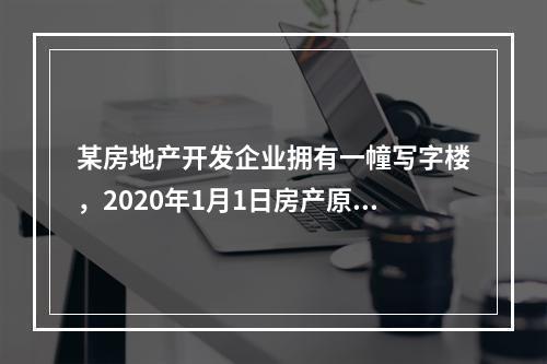 某房地产开发企业拥有一幢写字楼，2020年1月1日房产原值8