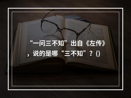 “一问三不知”出自《左传》，说的是哪“三不知”？()