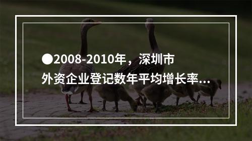 ●2008-2010年，深圳市外资企业登记数年平均增长率为：