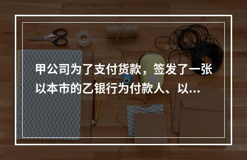 甲公司为了支付货款，签发了一张以本市的乙银行为付款人、以丙公