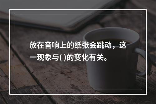 放在音响上的纸张会跳动，这一现象与( )的变化有关。