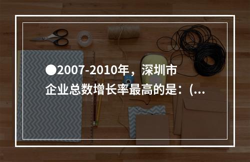 ●2007-2010年，深圳市企业总数增长率最高的是：()