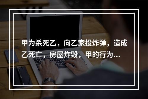 甲为杀死乙，向乙家投炸弹，造成乙死亡，房屋炸毁，甲的行为属于