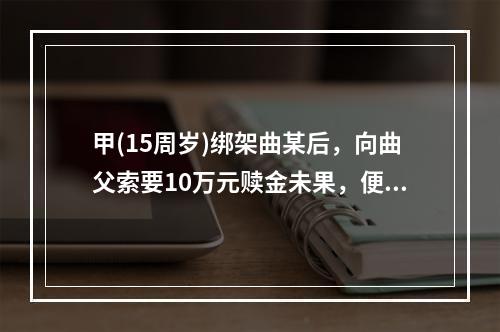 甲(15周岁)绑架曲某后，向曲父索要10万元赎金未果，便将曲