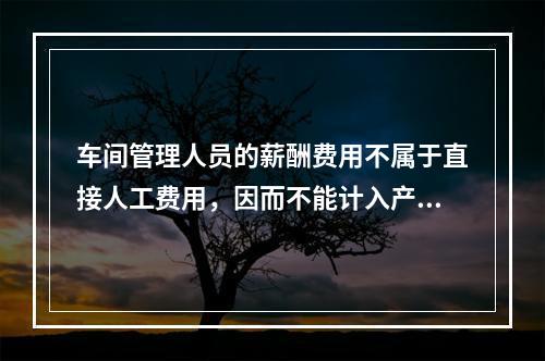 车间管理人员的薪酬费用不属于直接人工费用，因而不能计入产品成