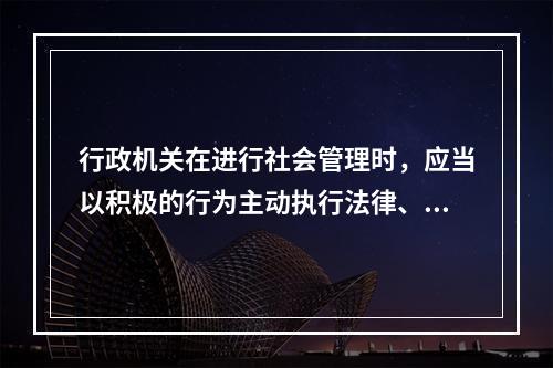 行政机关在进行社会管理时，应当以积极的行为主动执行法律、履行