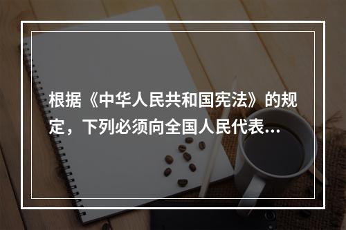 根据《中华人民共和国宪法》的规定，下列必须向全国人民代表大会