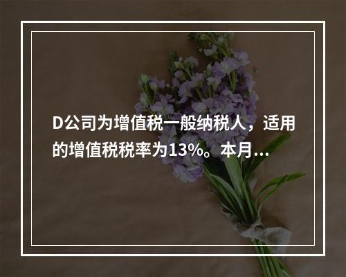 D公司为增值税一般纳税人，适用的增值税税率为13%。本月发生