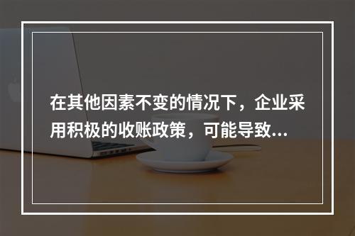 在其他因素不变的情况下，企业采用积极的收账政策，可能导致的后