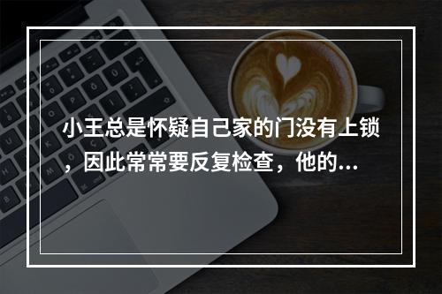 小王总是怀疑自己家的门没有上锁，因此常常要反复检查，他的这种