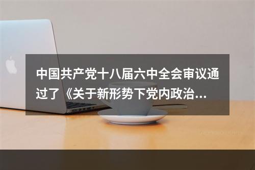 中国共产党十八届六中全会审议通过了《关于新形势下党内政治生活