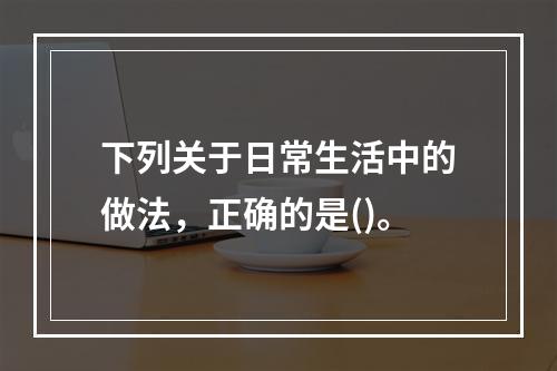 下列关于日常生活中的做法，正确的是()。