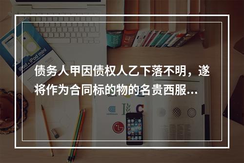 债务人甲因债权人乙下落不明，遂将作为合同标的物的名贵西服一套