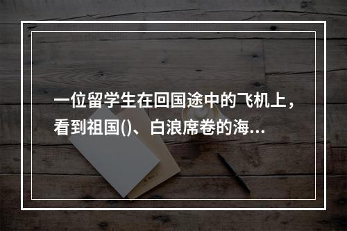 一位留学生在回国途中的飞机上，看到祖国()、白浪席卷的海岸线