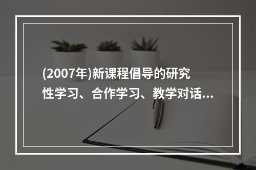 (2007年)新课程倡导的研究性学习、合作学习、教学对话等教