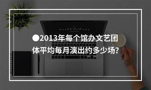 ●2013年每个馆办文艺团体平均每月演出约多少场？