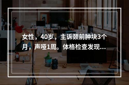 女性，40岁，主诉颈前肿块3个月，声哑1周。体格检查发现右侧